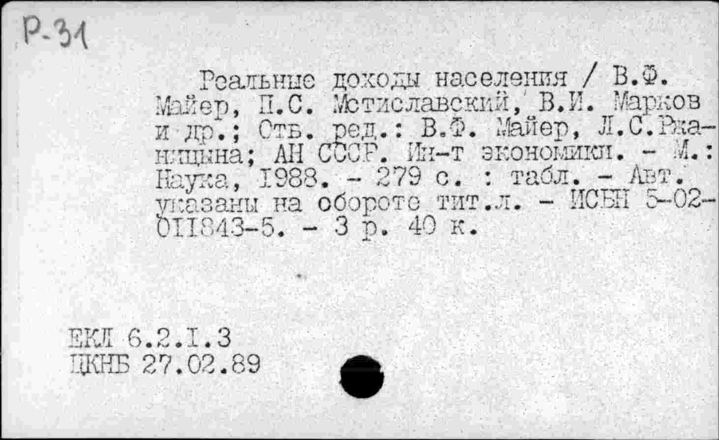 ﻿Р-34
Реальные доходы населения / В.Ф.
Майер, П.С. Мстиславский, В.И. Марков и др".; Отв. ред.: В.Ф. Майер, Л.С.Рка-шщына; АП СССР. Ин-т экономики. - М.: Наука, 1988. - 279 с. : табл. т_Авт.^ указаны на обороте тит.л. - ИСЫ1 5-02-011343-5. - 3 р. 40 к.
ЕКЯ 6.2.1.3 ЦКНБ 27.02.89